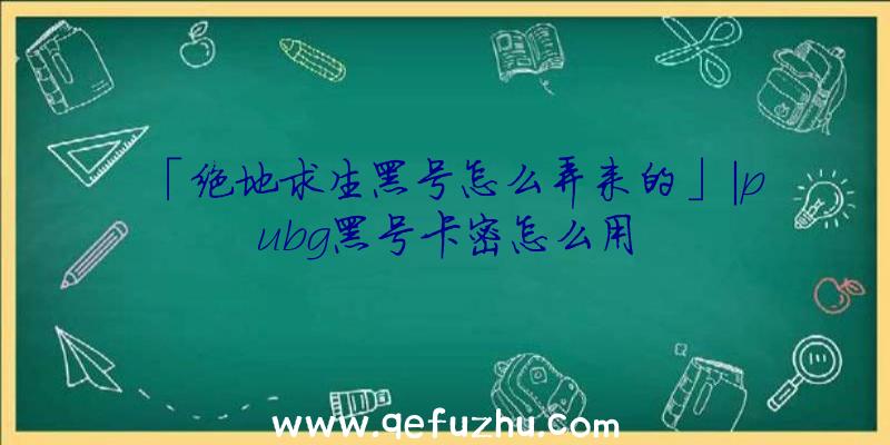 「绝地求生黑号怎么弄来的」|pubg黑号卡密怎么用